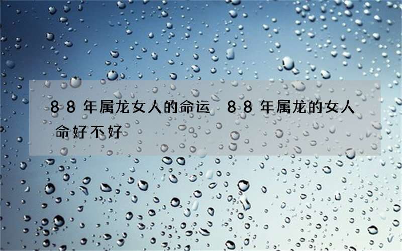 88年属龙女人的命运 88年属龙的女人命好不好